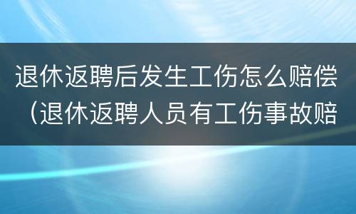 退休返聘后发生工伤怎么赔偿（退休返聘人员有工伤事故赔偿吗）