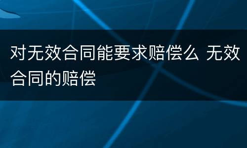 对无效合同能要求赔偿么 无效合同的赔偿