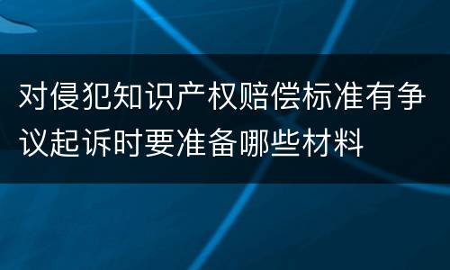 对侵犯知识产权赔偿标准有争议起诉时要准备哪些材料