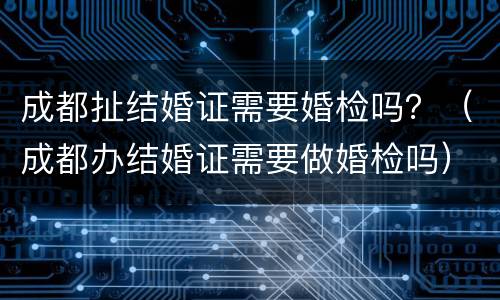 成都扯结婚证需要婚检吗？（成都办结婚证需要做婚检吗）