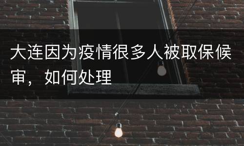 大连因为疫情很多人被取保候审，如何处理