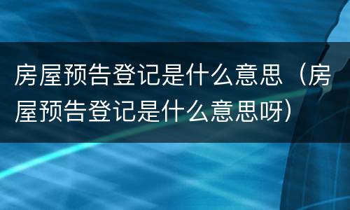 房屋预告登记是什么意思（房屋预告登记是什么意思呀）