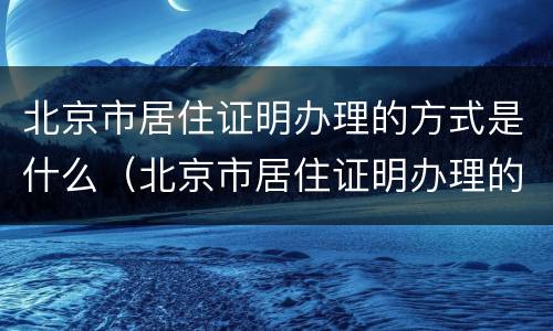 北京市居住证明办理的方式是什么（北京市居住证明办理的方式是什么意思）