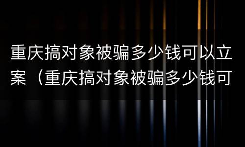 重庆搞对象被骗多少钱可以立案（重庆搞对象被骗多少钱可以立案侦查）
