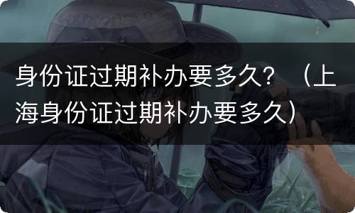身份证过期补办要多久？（上海身份证过期补办要多久）