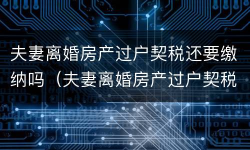 夫妻离婚房产过户契税还要缴纳吗（夫妻离婚房产过户契税还要缴纳吗）