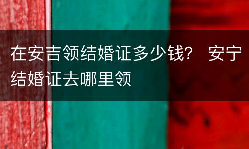 在安吉领结婚证多少钱？ 安宁结婚证去哪里领
