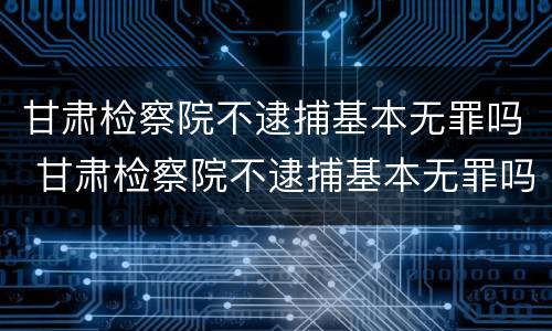 甘肃检察院不逮捕基本无罪吗 甘肃检察院不逮捕基本无罪吗为什么