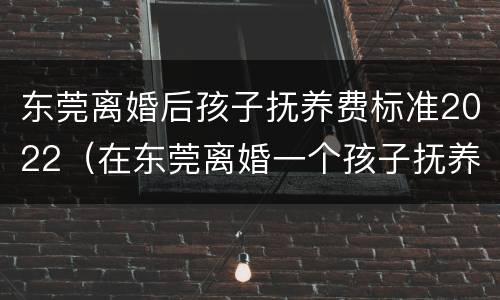东莞离婚后孩子抚养费标准2022（在东莞离婚一个孩子抚养大概多少）