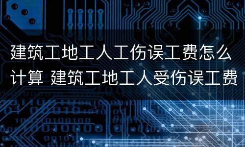 建筑工地工人工伤误工费怎么计算 建筑工地工人受伤误工费怎么算