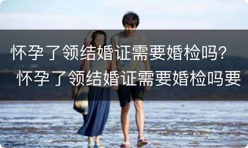 怀孕了领结婚证需要婚检吗？ 怀孕了领结婚证需要婚检吗要多少钱