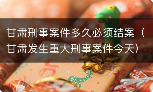 甘肃刑事案件多久必须结案（甘肃发生重大刑事案件今天）