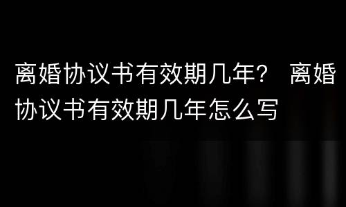 离婚协议书有效期几年？ 离婚协议书有效期几年怎么写
