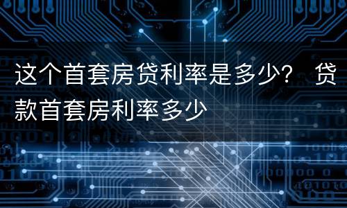 这个首套房贷利率是多少？ 贷款首套房利率多少