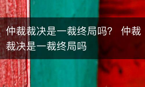 仲裁裁决是一裁终局吗？ 仲裁裁决是一裁终局吗
