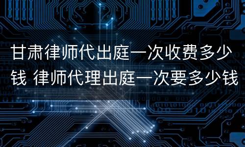 甘肃律师代出庭一次收费多少钱 律师代理出庭一次要多少钱