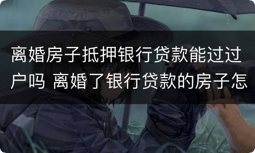离婚房子抵押银行贷款能过过户吗 离婚了银行贷款的房子怎么过户