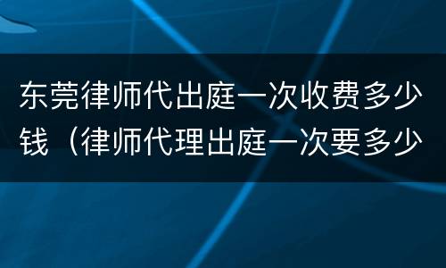 东莞律师代出庭一次收费多少钱（律师代理出庭一次要多少钱）