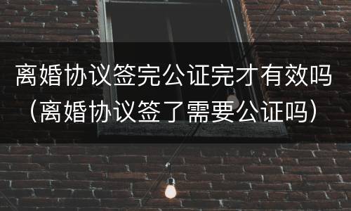 离婚协议签完公证完才有效吗（离婚协议签了需要公证吗）