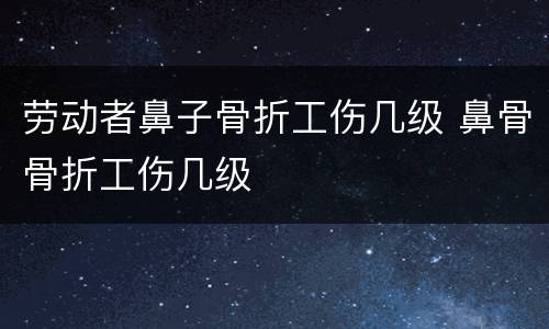 劳动者鼻子骨折工伤几级 鼻骨骨折工伤几级