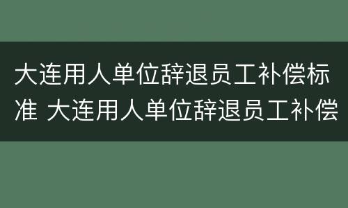 大连用人单位辞退员工补偿标准 大连用人单位辞退员工补偿标准最新