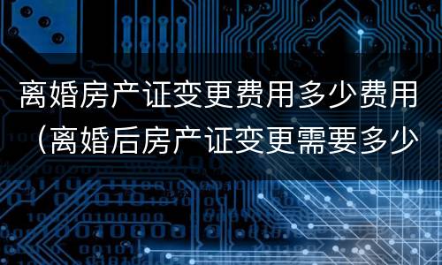 离婚房产证变更费用多少费用（离婚后房产证变更需要多少钱）