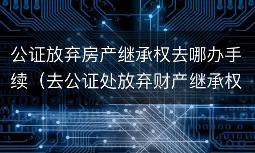 公证放弃房产继承权去哪办手续（去公证处放弃财产继承权的手续）