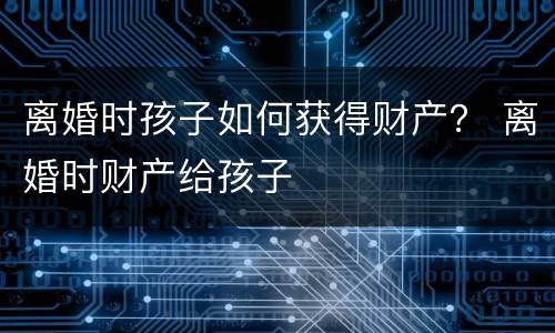 离婚时孩子如何获得财产？ 离婚时财产给孩子