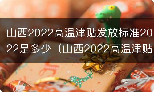 山西2022高温津贴发放标准2022是多少（山西2022高温津贴发放标准2022是多少呢）