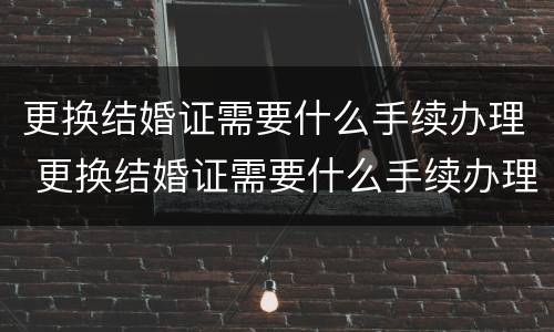 更换结婚证需要什么手续办理 更换结婚证需要什么手续办理流程