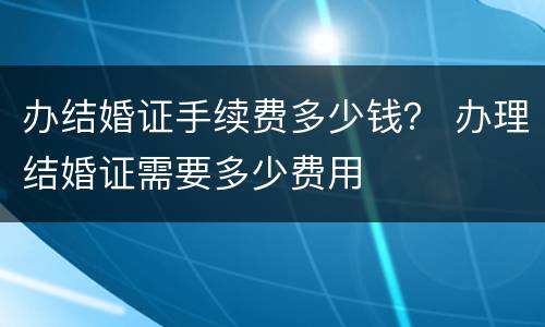 办结婚证手续费多少钱？ 办理结婚证需要多少费用