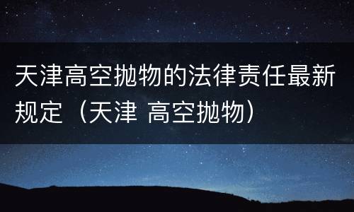 天津高空抛物的法律责任最新规定（天津 高空抛物）