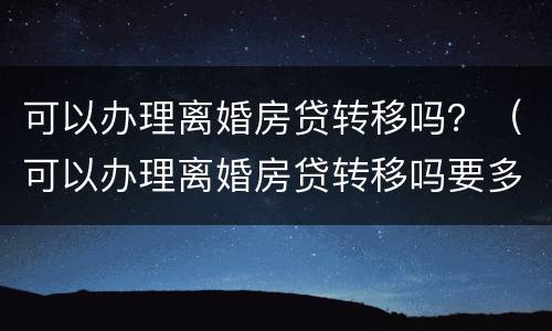 可以办理离婚房贷转移吗？（可以办理离婚房贷转移吗要多久）