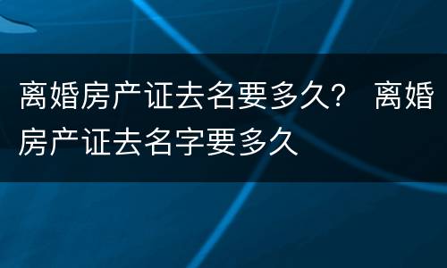 离婚房产证去名要多久？ 离婚房产证去名字要多久