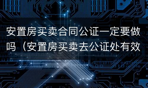 安置房买卖合同公证一定要做吗（安置房买卖去公证处有效吗）