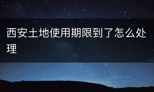 西安土地使用期限到了怎么处理