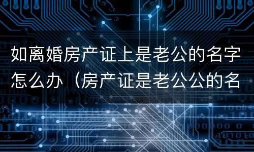如离婚房产证上是老公的名字怎么办（房产证是老公公的名,离婚怎么分）