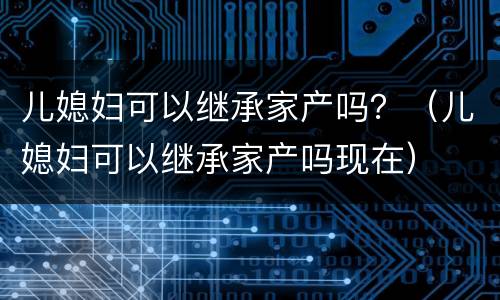 儿媳妇可以继承家产吗？（儿媳妇可以继承家产吗现在）