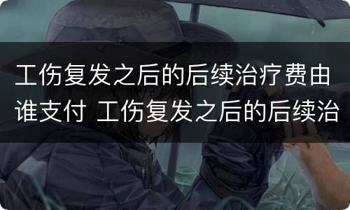 工伤复发之后的后续治疗费由谁支付 工伤复发之后的后续治疗费由谁支付呢