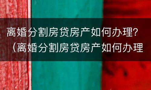 离婚分割房贷房产如何办理？（离婚分割房贷房产如何办理房产证）