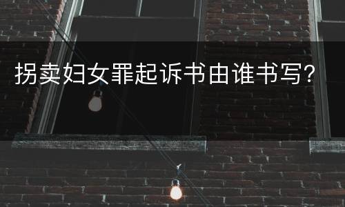 拐卖妇女罪起诉书由谁书写？