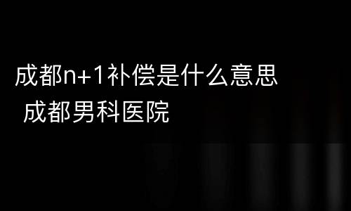 成都n+1补偿是什么意思 成都男科医院
