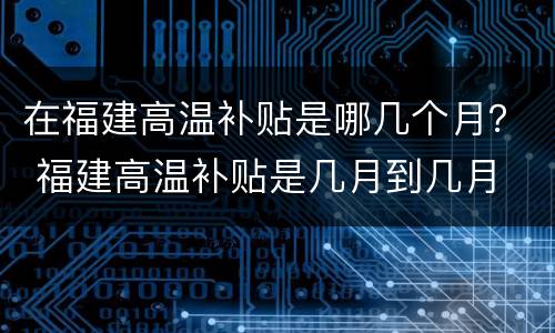 在福建高温补贴是哪几个月？ 福建高温补贴是几月到几月