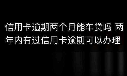 信用卡逾期两个月能车贷吗 两年内有过信用卡逾期可以办理车贷吗