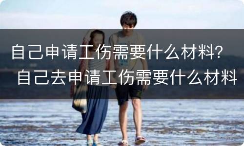 自己申请工伤需要什么材料？ 自己去申请工伤需要什么材料