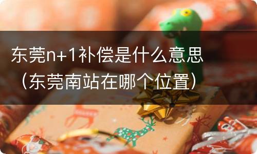 东莞n+1补偿是什么意思（东莞南站在哪个位置）