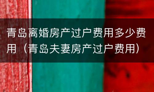 青岛离婚房产过户费用多少费用（青岛夫妻房产过户费用）