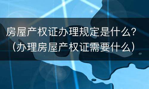 房屋产权证办理规定是什么？（办理房屋产权证需要什么）