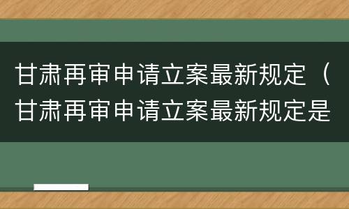甘肃再审申请立案最新规定（甘肃再审申请立案最新规定是什么）