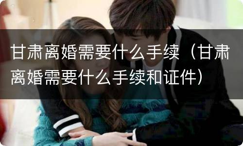 甘肃离婚需要什么手续（甘肃离婚需要什么手续和证件）